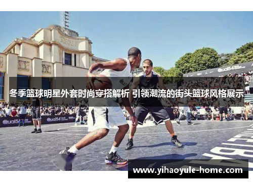冬季篮球明星外套时尚穿搭解析 引领潮流的街头篮球风格展示
