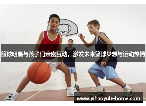 篮球明星与孩子们亲密互动，激发未来篮球梦想与运动热情