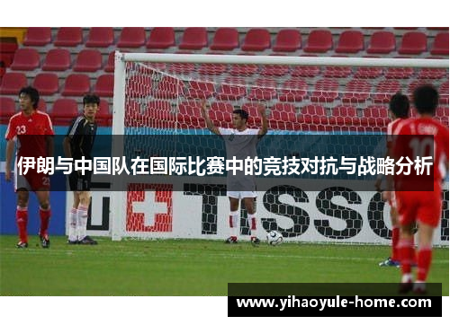 伊朗与中国队在国际比赛中的竞技对抗与战略分析